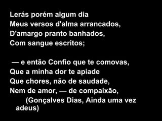 Lerás porém algum dia
Meus versos d'alma arrancados,
D'amargo pranto banhados,
Com sangue escritos;
— e então Confio que te comovas,
Que a minha dor te apiade
Que chores, não de saudade,
Nem de amor, — de compaixão,
(Gonçalves Dias, Ainda uma vez
adeus)
 