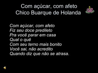 Com açúcar, com afeto
Chico Buarque de Holanda
Com açúcar, com afeto
Fiz seu doce predileto
Pra você parar em casa
Qual o quê
Com seu terno mais bonito
Você sai, não acredito
Quando diz que não se atrasa.
 
