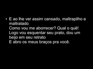 • E ao lhe ver assim cansado, maltrapilho e
maltratado
Como vou me aborrecer? Qual o quê!
Logo vou esquentar seu prato, dou um
beijo em seu retrato
E abro os meus braços pra você.
 