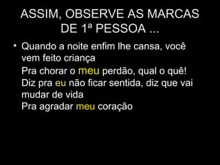 ASSIM, OBSERVE AS MARCAS
DE 1ª PESSOA ...
• Quando a noite enfim lhe cansa, você
vem feito criança
Pra chorar o meu perdão, qual o quê!
Diz pra eu não ficar sentida, diz que vai
mudar de vida
Pra agradar meu coração
 