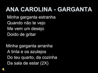 ANA CAROLINA - GARGANTA
Minha garganta estranha
Quando não te vejo
Me vem um desejo
Doido de gritar
Minha garganta arranha
A tinta e os azulejos
Do teu quarto, da cozinha
Da sala de estar (2X)
 