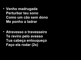 • Venho madrugada
Perturbar teu sono
Como um cão sem dono
Me ponho a ladrar
• Atravesso o travesseiro
Te reviro pelo avesso
Tua cabeça enlouqueço
Faço ela rodar (2x)
 
