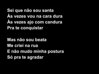 Sei que não sou santa
Às vezes vou na cara dura
Às vezes ajo com candura
Pra te conquistar
Mas não sou beata
Me criei na rua
E não mudo minha postura
Só pra te agradar
 