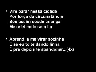 • Vim parar nessa cidade
Por força da circunstância
Sou assim desde criança
Me criei meio sem lar
• Aprendi a me virar sozinha
E se eu tô te dando linha
É pra depois te abandonar...(4x)
 