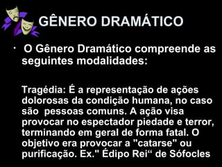 • O Gênero Dramático compreende as
seguintes modalidades:
Tragédia: É a representação de ações
dolorosas da condição humana, no caso
são pessoas comuns. A ação visa
provocar no espectador piedade e terror,
terminando em geral de forma fatal. O
objetivo era provocar a "catarse" ou
purificação. Ex." Édipo Rei“ de Sófocles
GÊNERO DRAMÁTICO
 