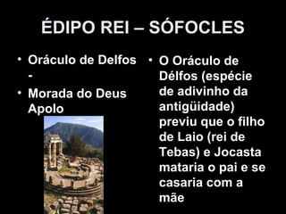 ÉDIPO REI – SÓFOCLES
• Oráculo de Delfos
-
• Morada do Deus
Apolo
• O Oráculo de
Délfos (espécie
de adivinho da
antigüidade)
previu que o filho
de Laio (rei de
Tebas) e Jocasta
mataria o pai e se
casaria com a
mãe
 