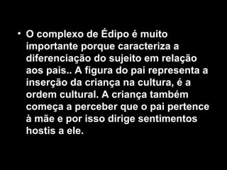 • O complexo de Édipo é muito
importante porque caracteriza a
diferenciação do sujeito em relação
aos pais.. A figura do pai representa a
inserção da criança na cultura, é a
ordem cultural. A criança também
começa a perceber que o pai pertence
à mãe e por isso dirige sentimentos
hostis a ele.
 