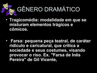 GÊNERO DRAMÁTICO
• Tragicomédia: modalidade em que se
misturam elementos trágicos e
cômicos.
• Farsa: pequena peça teatral, de caráter
ridículo e caricatural, que crítica a
sociedade e seus costumes, visando
provocar o riso. Ex. "Farsa de Inês
Pereira" de Gil Vicente,
 