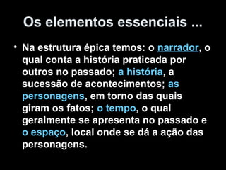 Os elementos essenciais ...
• Na estrutura épica temos: o narrador, o
qual conta a história praticada por
outros no passado; a história, a
sucessão de acontecimentos; as
personagens, em torno das quais
giram os fatos; o tempo, o qual
geralmente se apresenta no passado e
o espaço, local onde se dá a ação das
personagens.
 