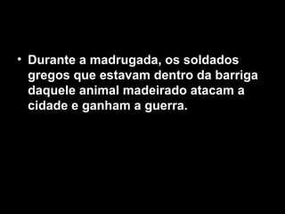 • Durante a madrugada, os soldados
gregos que estavam dentro da barriga
daquele animal madeirado atacam a
cidade e ganham a guerra.
 