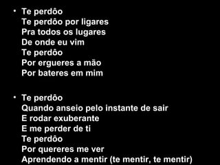 • Te perdôo
Te perdôo por ligares
Pra todos os lugares
De onde eu vim
Te perdôo
Por ergueres a mão
Por bateres em mim
• Te perdôo
Quando anseio pelo instante de sair
E rodar exuberante
E me perder de ti
Te perdôo
Por quereres me ver
Aprendendo a mentir (te mentir, te mentir)
 