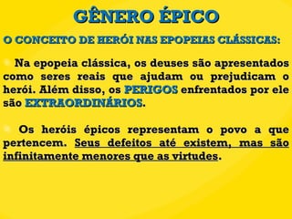 GÊNERO ÉPICO Na epopeia clássica, os deuses são apresentados como seres reais que ajudam ou prejudicam o herói. Além disso, os  PERIGOS  enfrentados por ele são  EXTRAORDINÁRIOS .  Os heróis épicos representam o povo a que pertencem.  Seus defeitos até existem, mas são infinitamente menores que as virtudes . O CONCEITO DE HERÓI NAS EPOPEIAS CLÁSSICAS: 
