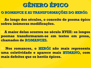 GÊNERO ÉPICO Ao longo dos séculos, o conceito de poema épico sofreu inúmeras modificações. A maior delas ocorreu no século XVIII: os longos poemas transformaram-se em textos em prosa, chamados de  ROMANCES . Nos romances, o  HERÓI  não mais representa uma coletividade e aparece mais  HUMANO , com mais defeitos que os heróis épicos. O ROMANCE E AS TRANSFORMAÇÕES DO HERÓI: 