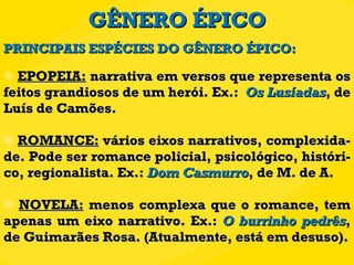 GÊNERO ÉPICO EPOPEIA:  narrativa em versos que representa os feitos grandiosos de um herói. Ex.:  Os Lusíadas , de Luís de Camões. ROMANCE:  vários eixos narrativos, complexida-de. Pode ser romance policial, psicológico, históri-co, regionalista. Ex.:  Dom Casmurro , de M. de A. NOVELA:  menos complexa que o romance, tem apenas um eixo narrativo. Ex.:  O burrinho pedrês , de Guimarães Rosa. (Atualmente, está em desuso). PRINCIPAIS ESPÉCIES DO GÊNERO ÉPICO: 