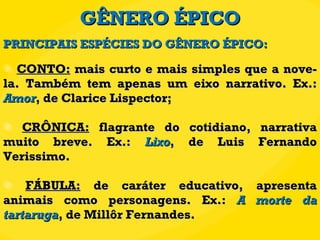 GÊNERO ÉPICO CONTO:  mais curto e mais simples que a nove-la. Também tem apenas um eixo narrativo. Ex.:  Amor , de Clarice Lispector; CRÔNICA:  flagrante do cotidiano, narrativa muito breve. Ex.:  Lixo , de Luis Fernando Verissimo. FÁBULA:  de caráter educativo, apresenta animais como personagens. Ex.:  A morte da tartaruga , de Millôr Fernandes. PRINCIPAIS ESPÉCIES DO GÊNERO ÉPICO: 