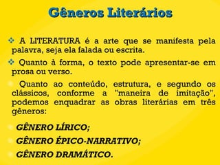 Gêneros Literários A LITERATURA é a arte que se manifesta pela palavra, seja ela falada ou escrita.  Quanto à forma, o texto pode apresentar-se em prosa ou verso. Quanto ao conteúdo, estrutura, e segundo os clássicos, conforme a "maneira de imitação", podemos enquadrar as obras literárias em três gêneros: GÊNERO LÍRICO; GÊNERO ÉPICO-NARRATIVO; GÊNERO DRAMÁTICO. 