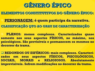 GÊNERO ÉPICO PERSONAGEM:  é quem participa da narrativa.  CLASSIFICAÇÃO QTO AO GRAU DE CARACTERIZAÇÃO PLA NOS: menos complexos. Caracterizados quase somente nos seus aspectos FÍSICOS, no máximo, nos psicológicos. São previsíveis e permanecem os mesmos no decorrer da trama. REDONDOS OU ESFÉRICOS: mais complexos. Caracteri-zados em seus aspectos FÍSICOS, PSICOLÓGICOS, SOCIAIS, MORAIS e RELIGIOSOS. Absolutamente imprevisíveis. Sofrem modificações no decorrer da trama. ELEMENTOS CONSTITUTIVOS DO GÊNERO ÉPICO: 