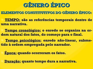 GÊNERO ÉPICO TEMPO:  são as referências temporais dentro de uma narrativa.  Tempo cronológico:  o enredo se organiza na or-dem natural dos fatos, do começo para o final. Tempo psicológico:  enredo não-linear, subme-tido à ordem empregada pelo narrador. Época:  quando ocorreram os fatos. Duração:  quanto tempo dura a narrativa. ELEMENTOS CONSTITUTIVOS DO GÊNERO ÉPICO: 