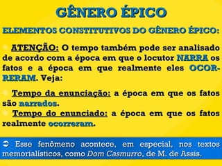 GÊNERO ÉPICO ATENÇÃO:  O tempo também pode ser analisado de acordo com a época em que o locutor  NARRA  os fatos e a época em que realmente eles  OCOR-RERAM . Veja: Tempo da enunciação:  a época em que os fatos são  narrados . Tempo do enunciado:  a época em que os fatos realmente  ocorreram . ELEMENTOS CONSTITUTIVOS DO GÊNERO ÉPICO:    Esse fenômeno acontece, em especial, nos textos memorialísticos, como  Dom Casmurro , de M. de Assis. 