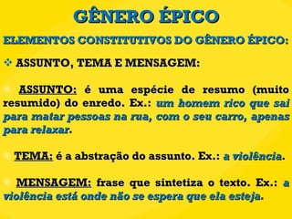 GÊNERO ÉPICO ASSUNTO, TEMA E MENSAGEM:  ASSUNTO:  é uma espécie de resumo (muito resumido) do enredo. Ex.:  um homem rico que sai para matar pessoas na rua, com o seu carro, apenas para relaxar . TEMA:  é a abstração do assunto. Ex.:  a violência . MENSAGEM:  frase que sintetiza o texto. Ex.:  a violência está onde não se espera que ela esteja . ELEMENTOS CONSTITUTIVOS DO GÊNERO ÉPICO: 