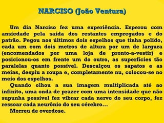 Um dia Narciso fez uma experiência. Esperou com ansiedade pela saída dos restantes empregados e do patrão. Pegou nos últimos dois espelhos que tinha polido, cada um com dois metros de altura por um de largura (encomendados por uma loja de pronto-a-vestir) e posicionou-os em frente um do outro, as superfícies tão paralelas quanto possível. Descalçou os sapatos e as meias, despiu a roupa e, completamente nu, colocou-se no meio dos espelhos. Quando olhou a sua imagem multiplicada até ao infinito, uma onda de prazer com uma intensidade que não supunha possível fez vibrar cada nervo do seu corpo, fez ressoar cada neurônio do seu cérebro... Morreu de overdose. NARCISO (João Ventura) 