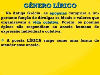GÊNERO LÍRICO Na Antiga Grécia, as  epopeias  cumprira a im-portante função de divulgar os ideais e valores que organizavam a  vida coletiva . Porém, os poemas épicos não respondiam ao anseio humano de expressão individual e coletiva.  A poesia LÍRICA surge como uma forma de atender esse anseio.  