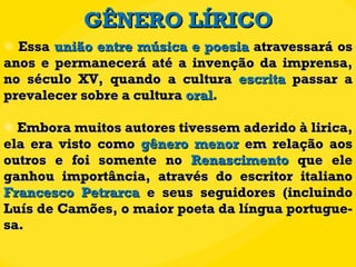 GÊNERO LÍRICO Essa  união entre música e poesia  atravessará os anos e permanecerá até a invenção da imprensa, no século XV, quando a cultura  escrita  passar a prevalecer sobre a cultura  oral . Embora muitos autores tivessem aderido à lirica, ela era visto como  gênero menor  em relação aos outros e foi somente no  Renascimento  que ele ganhou importância, através do escritor italiano  Francesco Petrarca  e seus seguidores (incluindo Luís de Camões, o maior poeta da língua portugue-sa.  