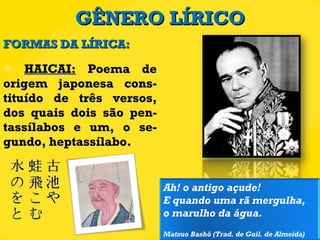 GÊNERO LÍRICO HAICAI:  Poema de origem japonesa cons-tituído de três versos, dos quais dois são pen-tassílabos e um, o se-gundo, heptassílabo. FORMAS DA LÍRICA: Ah! o antigo açude! E quando uma rã mergulha, o marulho da água. Matsuo Bashô (Trad. de Guil. de Almeida) 