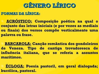 GÊNERO LÍRICO ACRÓSTICO:  Composição poética na qual o conjunto das letras iniciais (e por vezes as mediais ou finais) dos versos compõe verticalmente uma palavra ou frase. BARCAROLA:  Canção romântica dos gondoleiros de Veneza. Tipo de cantiga trovadoresca de influência italiana, que se referia a assuntos marítimos.  ÉCLOGA:  Poesia pastoril, em geral dialogada; bucólica, pastoral. FORMAS DA LÍRICA: 