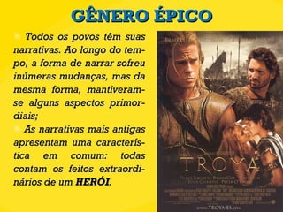 GÊNERO ÉPICO Todos os povos têm suas narrativas. Ao longo do tem-po, a forma de narrar sofreu inúmeras mudanças, mas da mesma forma, mantiveram-se alguns aspectos primor-diais; As narrativas mais antigas apresentam uma caracterís-tica em comum: todas contam os feitos extraordi-nários de um  HERÓI . 