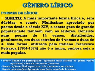 GÊNERO LÍRICO SONETO:  A mais importante forma lírica é, sem dúvidas, o soneto. Muitíssimo apreciado por poetas desde o século XIV, o soneto goza de grande popularidade também com os leitores. Consiste num poema de 14 versos, distribuídos, geralmente, em duas estrofes de 4 versos e duas de 3. Esta forma, utilizada pelo italiano Francesco Petrarca (1304-1374) não é a única, embora seja a mais popular.  FORMAS DA LÍRICA: Soneto italiano ou petrarquiano: apresenta duas estrofes de quatro versos  (quartetos) e dois de três versos (tercetos);  Soneto inglês ou Shakespeariano: três quartetos e um dístico;  Soneto monostrófico: Apresenta uma única estrofe de 14 versos.  