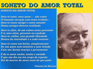 SONETO  DO  AMOR  TOTAL SONETO DO AMOR TOTAL Amo-te tanto, meu amor...  não cante O humano coração com mais verdade... Amo-te como amigo e como amante Numa sempre diversa realidade. Amo-te afim, de um calmo amor prestante E te amo além, presente na saudade Amo-te, enfim, com grande liberdade Dentro da eternidade e a cada instante. Amo-te como um bicho, simplesmente De um amor sem mistério e sem virtude Com um desejo maciço e permanente. E de te amar assim, muito e amiúde É que um dia em teu corpo de repente Hei de morrer de amar mais do que pude. Vinícius de Moraes 