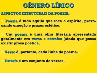 GÊNERO LÍRICO Poesia  é tudo aquilo que toca o espírito, provo-cando emoção e prazer estético. Um  poema  é uma obra literária apresentada geralmente em  verso  e  estrofes  (ainda que possa existir prosa poética. Verso  é, portanto, cada linha do poema. Estrofe  é um conjunto de versos. ASPECTOS ESTRUTURAIS DA POESIA: 