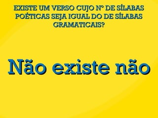 EXISTE UM VERSO CUJO Nº DE SÍLABAS POÉTICAS SEJA IGUAL DO DE SÍLABAS GRAMATICAIS? Não existe não 
