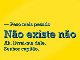 —  Peso mais pesado Não existe não Ah, livrai-me dele, Senhor capitão. 