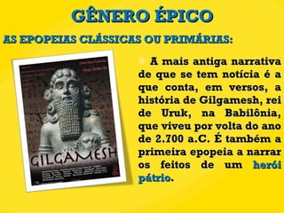 GÊNERO ÉPICO A mais antiga narrativa de que se tem notícia é a que conta, em versos, a história de Gilgamesh, rei de Uruk, na Babilônia, que viveu por volta do ano de 2.700 a.C. É também a primeira epopeia a narrar os feitos de um  herói pátrio . AS EPOPEIAS CLÁSSICAS OU PRIMÁRIAS: 