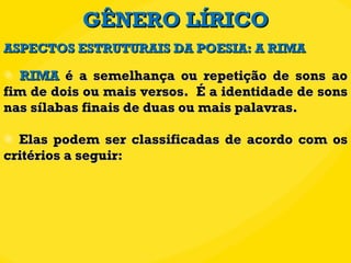 GÊNERO LÍRICO RIMA  é a semelhança ou repetição de sons ao fim de dois ou mais versos.  É a identidade de sons nas sílabas finais de duas ou mais palavras.  Elas podem ser classificadas de acordo com os critérios a seguir: ASPECTOS ESTRUTURAIS DA POESIA: A RIMA 