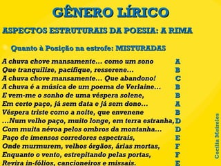 GÊNERO LÍRICO Quanto à Posição na estrofe: MISTURADAS ASPECTOS ESTRUTURAIS DA POESIA: A RIMA A chuva chove mansamente... como um sono  Que tranquilize, pacifique, resserene... A chuva chove mansamente... Que abandono! A chuva é a música de um poema de Verlaine... E vem-me o sonho de uma véspera solene, Em certo paço, já sem data e já sem dono... Véspera triste como a noite, que envenene ...Num velho paço, muito longe, em terra estranha, Com muita névoa pelos ombros da montanha... Paço de imensos corredores espectrais, Onde murmurem, velhos órgãos, árias mortas, Enquanto o vento, estrepitando pelas portas, Revira in-fólios, cancioneiros e missais. A B C B B A B D D E F F E Cecília Meireles 