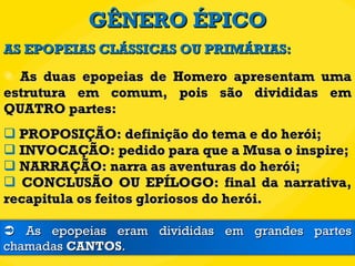 GÊNERO ÉPICO As duas epopeias de Homero apresentam uma estrutura em comum, pois são divididas em QUATRO partes: PROPOSIÇÃO: definição do tema e do herói; INVOCAÇÃO: pedido para que a Musa o inspire; NARRAÇÃO: narra as aventuras do herói; CONCLUSÃO OU EPÍLOGO: final da narrativa, recapitula os feitos gloriosos do herói. AS EPOPEIAS CLÁSSICAS OU PRIMÁRIAS:    As epopeias eram divididas em grandes partes chamadas  CANTOS . 