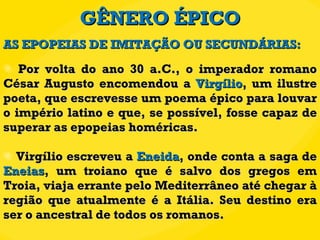 GÊNERO ÉPICO Por volta do ano 30 a.C., o imperador romano César Augusto encomendou a  Virgílio , um ilustre poeta, que escrevesse um poema épico para louvar o império latino e que, se possível, fosse capaz de superar as epopeias homéricas.  Virgílio escreveu a  Eneida , onde conta a saga de  Eneias , um troiano que é salvo dos gregos em Troia, viaja errante pelo Mediterrâneo até chegar à região que atualmente é a Itália. Seu destino era ser o ancestral de todos os romanos. AS EPOPEIAS DE IMITAÇÃO OU SECUNDÁRIAS: 
