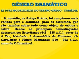GÊNERO DRAMÁTICO A comédia, na Antiga Grécia, foi um gênero mais voltado para o cotidiano, para os costumes, que são tratados sobre tudo como objeto de crítica e sátira. Dentre os principais comediógrafos destacam-se: Aristófanes (445 - 385 a.C.), autor de  A Paz ,  Lisístrata ,  A Assembléia de Mulheres ,  Os Cavaleiros   e Plutos ; Menandro (340 - 292 a.C.), autor de O Intratável. AS DUAS MODALIDADES DO TEATRO GREGO:  COMÉDIA 