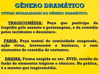 GÊNERO DRAMÁTICO TRAGICOMÉDIA:  Peça que participa da tragédia pelo assunto e personagens, e da comédia pelos incidentes e desenlace. FARSA:  Peça teatral de comicidade exagerada, ação vivaz, irreverente e burlesca, e com elementos de comédia de costumes. DRAMA:  Forma surgida no séc. XVIII, resulta da fusão de elementos trágicos e cômicos. Na prática, é o mesmo que tragicomédia. OUTRAS MODALIDADES DO GÊNERO DRAMÁTICO: 
