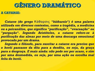 GÊNERO DRAMÁTICO Catarse (do grego Κάθαρσις "kátharsis") é uma palavra utilizada em diversos contextos, como a tragédia, a medicina ou a psicanálise, que significa "purificação", "evacuação" ou "purgação". Segundo Aristóteles, a catarse refere-se à purificação das almas por meio de uma descarga emocional provocada por um drama. Segundo o filósofo, para suscitar a catarse era preciso que o herói passasse da dita para a desdita, ou seja, da graça para a desgraça. E mais ainda: não pode ser por acaso, e sim por uma desmedida, ou seja, por uma ação ou escolha mal feita do herói. A CATARSE: 