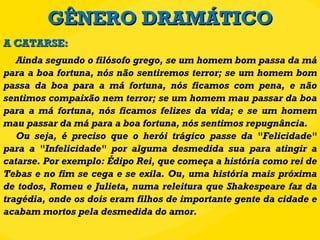 GÊNERO DRAMÁTICO Ainda segundo o filósofo grego, se um homem bom passa da má para a boa fortuna, nós não sentiremos terror; se um homem bom passa da boa para a má fortuna, nós ficamos com pena, e não sentimos compaixão nem terror; se um homem mau passar da boa para a má fortuna, nós ficamos felizes da vida; e se um homem mau passar da má para a boa fortuna, nós sentimos repugnância. Ou seja, é preciso que o herói trágico passe da "Felicidade" para a "Infelicidade" por alguma desmedida sua para atingir a catarse. Por exemplo: Édipo Rei, que começa a história como rei de Tebas e no fim se cega e se exila. Ou, uma história mais próxima de todos, Romeu e Julieta, numa releitura que Shakespeare faz da tragédia, onde os dois eram filhos de importante gente da cidade e acabam mortos pela desmedida do amor. A CATARSE: 