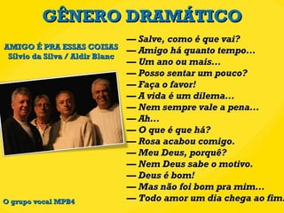 GÊNERO DRAMÁTICO —  Salve, como é que vai? — Amigo há quanto tempo... — Um ano ou mais... — Posso sentar um pouco? — Faça o favor! — A vida é um dilema... — Nem sempre vale a pena... — Ah... — O que é que há? —  Rosa acabou comigo. — Meu Deus, porquê? — Nem Deus sabe o motivo. — Deus é bom! — Mas não foi bom pra mim... — Todo amor um dia chega ao fim. AMIGO É PRA ESSAS COISAS Sílvio da Silva / Aldir Blanc O grupo vocal MPB4 