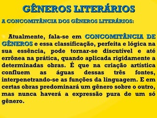 GÊNEROS LITERÁRIOS Atualmente, fala-se em  CONCOMITÂNCIA DE GÊNEROS  e essa classificação, perfeita e lógica na sua essência, pode tornar-se discutível e até errônea na prática, quando aplicada rigidamente a determinadas obras. É que na criação artística confluem as águas dessas três fontes, interpenetrando-se as funções da linguagem. E em certas obras predominará um gênero sobre o outro, mas nunca haverá a expressão pura de um só gênero. A CONCOMITÂNCIA DOS GÊNEROS LITERÁRIOS: 