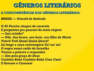 GÊNEROS LITERÁRIOS BRASIL — Oswald de Andrade O Zé Pereira chegou de caravela E preguntou pro guarani da mata virgem — Sois cristão? — Não. Sou bravo, sou forte, sou filho da Morte Teterê Tetê Quizá Quizá Quecê! Lá longe a onça resmungava Uu! ua! uu! O negro zonzo saído da fornalha Tomou a palavra e respondeu — Sim pela graça de Deus Canhém Babá Canhém Babá Cum Cum! E fizeram o Carnaval A CONCOMITÂNCIA DOS GÊNEROS LITERÁRIOS: 