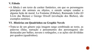 V. Fábula
A fábula é um texto de caráter fantástico, em que os personagens
principais são animais ou objetos, o enredo sempre conduz a
alguma lição de moral. La Fontaine (Fábulas), Raimundo Lúlio (O
Livro das Bestas) e George Orwell (revolução dos Bichos), são
exemplos notórios.
VI . Histórias em Quadrinhos ou Graphic Novels
Trata-se de um gênero cuja imagem surge combinada ao texto, as
palavras (falas, narração e pensamentos dos personagens) são
destacadas por balões, nuvens e retângulos, e as ações são divididas
por quadros (quadrinhos).
 