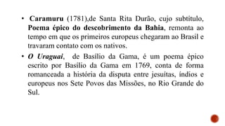 • Caramuru (1781),de Santa Rita Durão, cujo subtítulo,
Poema épico do descobrimento da Bahia, remonta ao
tempo em que os primeiros europeus chegaram ao Brasil e
travaram contato com os nativos.
• O Uraguai, de Basílio da Gama, é um poema épico
escrito por Basílio da Gama em 1769, conta de forma
romanceada a história da disputa entre jesuítas, índios e
europeus nos Sete Povos das Missões, no Rio Grande do
Sul.
 