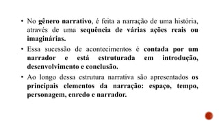 • No gênero narrativo, é feita a narração de uma história,
através de uma sequência de várias ações reais ou
imaginárias.
• Essa sucessão de acontecimentos é contada por um
narrador e está estruturada em introdução,
desenvolvimento e conclusão.
• Ao longo dessa estrutura narrativa são apresentados os
principais elementos da narração: espaço, tempo,
personagem, enredo e narrador.
 